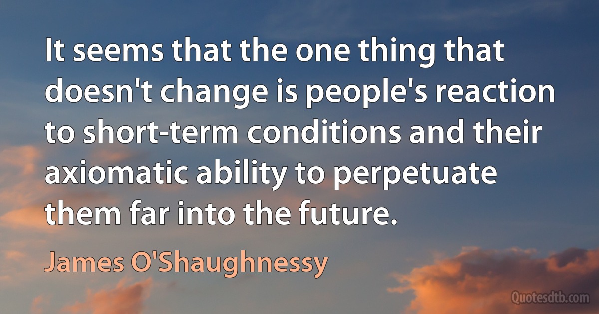 It seems that the one thing that doesn't change is people's reaction to short-term conditions and their axiomatic ability to perpetuate them far into the future. (James O'Shaughnessy)