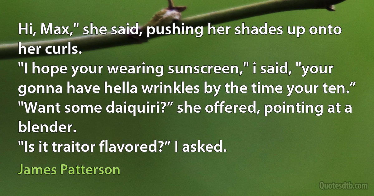 Hi, Max," she said, pushing her shades up onto her curls.
"I hope your wearing sunscreen," i said, "your gonna have hella wrinkles by the time your ten.”
"Want some daiquiri?” she offered, pointing at a blender.
"Is it traitor flavored?” I asked. (James Patterson)