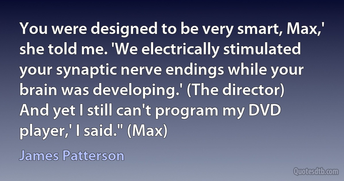 You were designed to be very smart, Max,' she told me. 'We electrically stimulated your synaptic nerve endings while your brain was developing.' (The director)
And yet I still can't program my DVD player,' I said." (Max) (James Patterson)