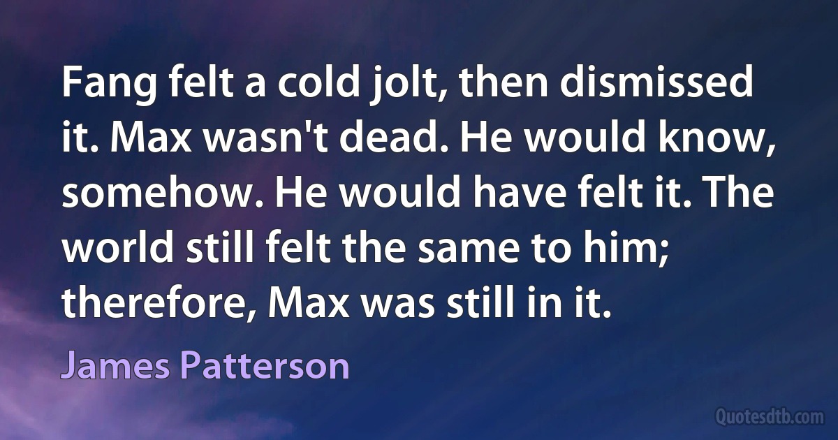 Fang felt a cold jolt, then dismissed it. Max wasn't dead. He would know, somehow. He would have felt it. The world still felt the same to him; therefore, Max was still in it. (James Patterson)