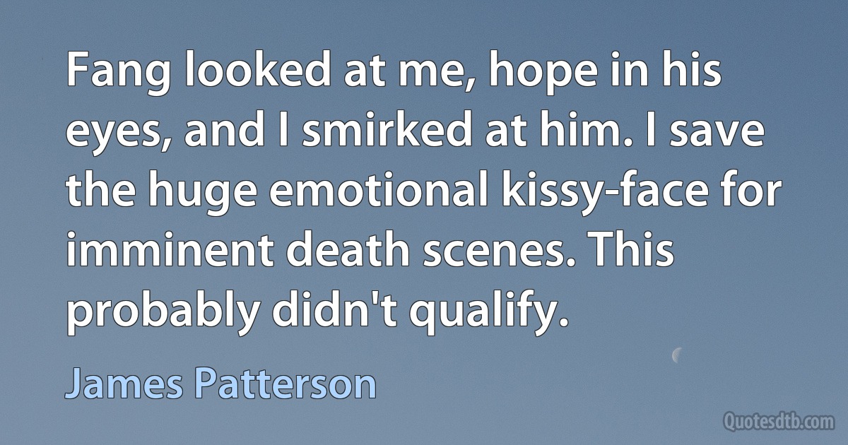 Fang looked at me, hope in his eyes, and I smirked at him. I save the huge emotional kissy-face for imminent death scenes. This probably didn't qualify. (James Patterson)