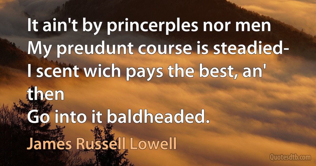 It ain't by princerples nor men
My preudunt course is steadied-
I scent wich pays the best, an' then
Go into it baldheaded. (James Russell Lowell)