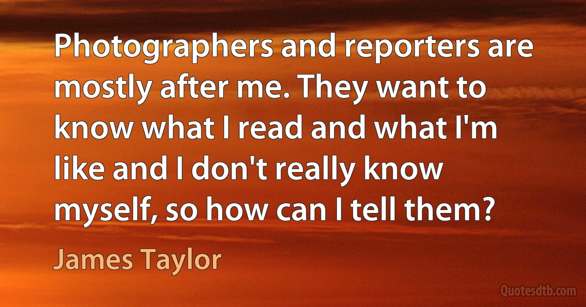 Photographers and reporters are mostly after me. They want to know what I read and what I'm like and I don't really know myself, so how can I tell them? (James Taylor)