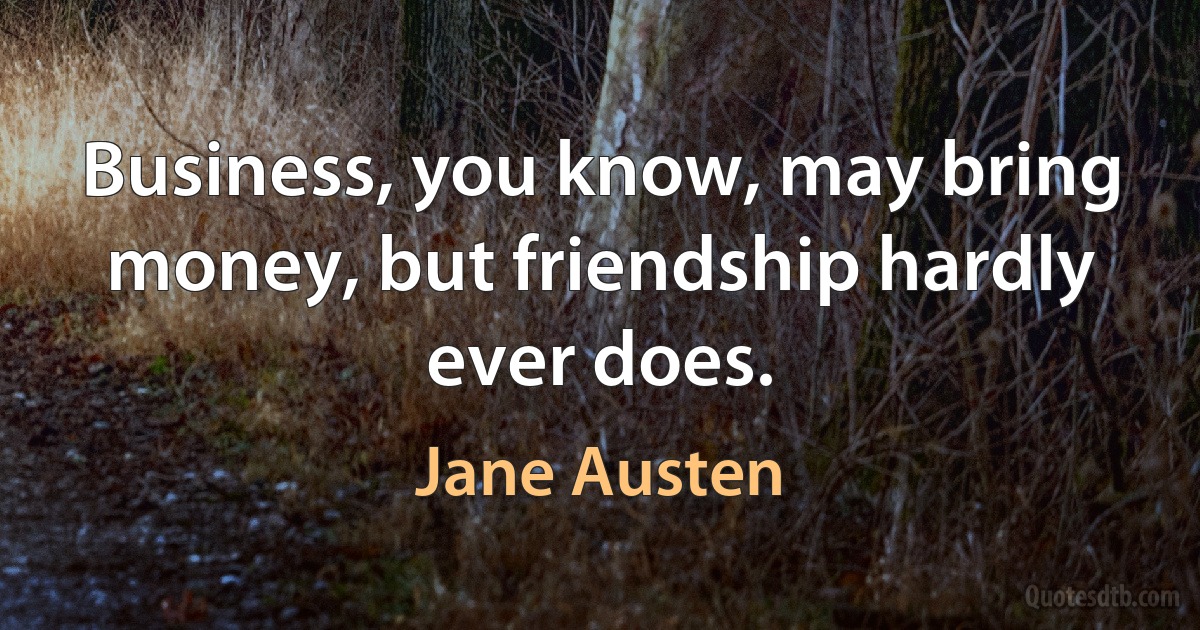 Business, you know, may bring money, but friendship hardly ever does. (Jane Austen)