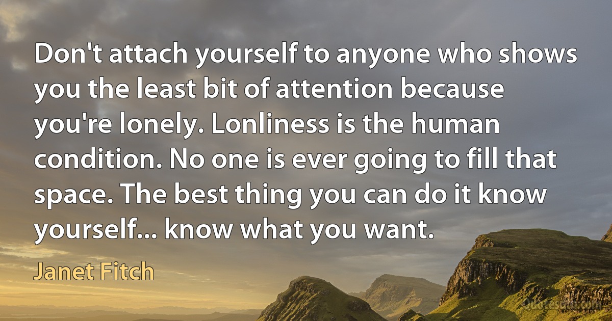 Don't attach yourself to anyone who shows you the least bit of attention because you're lonely. Lonliness is the human condition. No one is ever going to fill that space. The best thing you can do it know yourself... know what you want. (Janet Fitch)