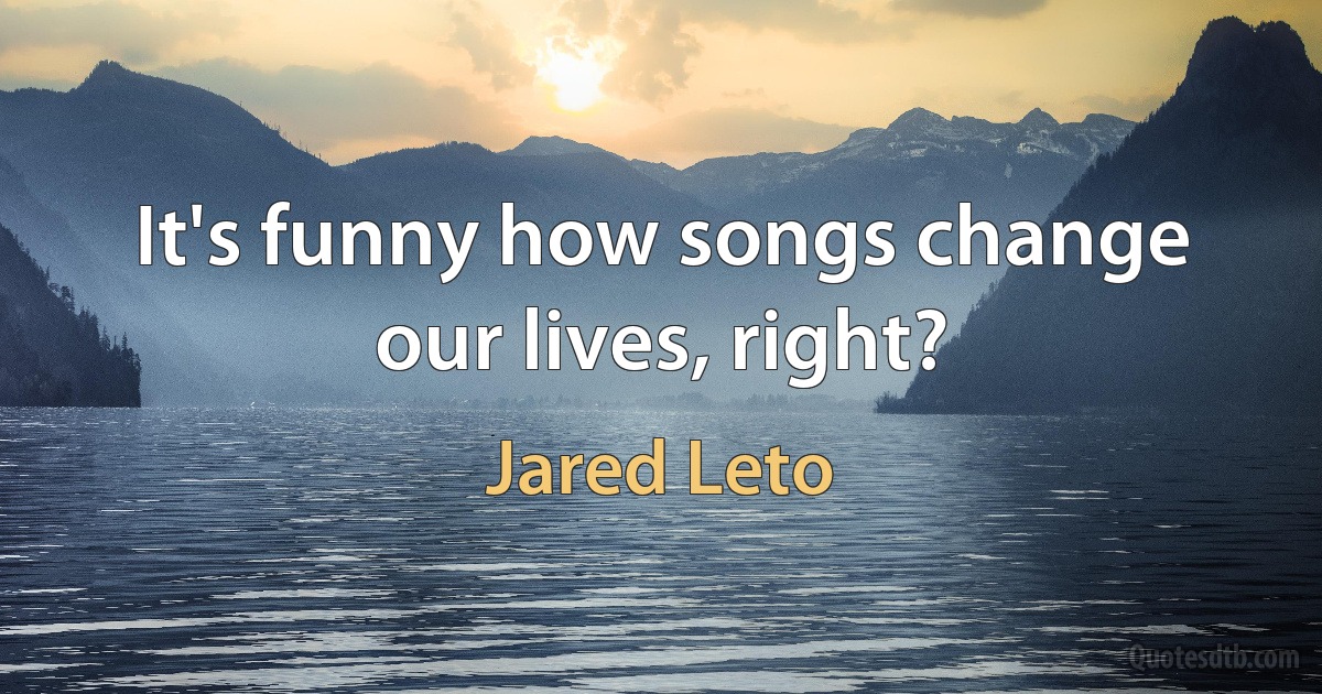 It's funny how songs change our lives, right? (Jared Leto)