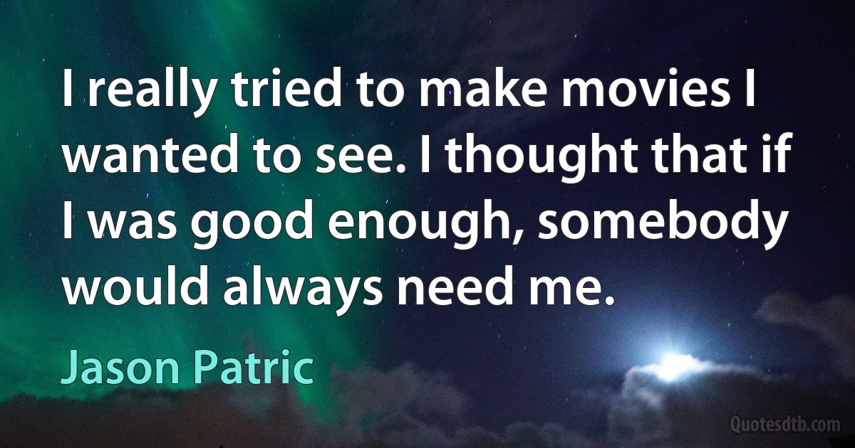 I really tried to make movies I wanted to see. I thought that if I was good enough, somebody would always need me. (Jason Patric)