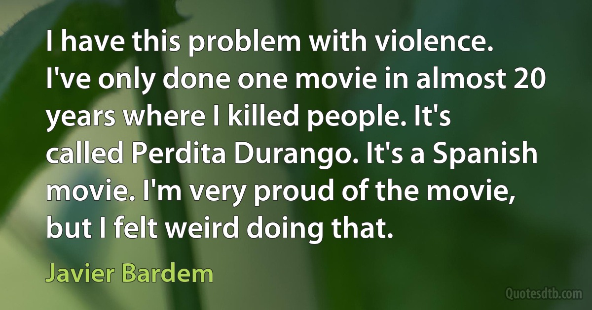 I have this problem with violence. I've only done one movie in almost 20 years where I killed people. It's called Perdita Durango. It's a Spanish movie. I'm very proud of the movie, but I felt weird doing that. (Javier Bardem)