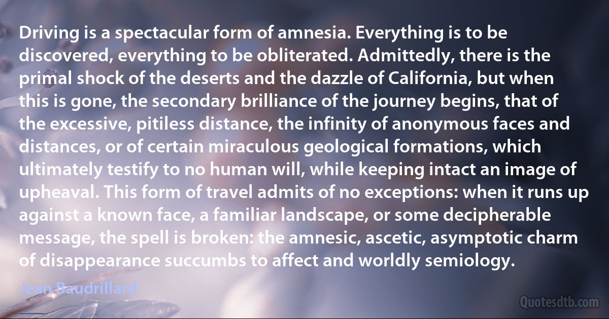 Driving is a spectacular form of amnesia. Everything is to be discovered, everything to be obliterated. Admittedly, there is the primal shock of the deserts and the dazzle of California, but when this is gone, the secondary brilliance of the journey begins, that of the excessive, pitiless distance, the infinity of anonymous faces and distances, or of certain miraculous geological formations, which ultimately testify to no human will, while keeping intact an image of upheaval. This form of travel admits of no exceptions: when it runs up against a known face, a familiar landscape, or some decipherable message, the spell is broken: the amnesic, ascetic, asymptotic charm of disappearance succumbs to affect and worldly semiology. (Jean Baudrillard)