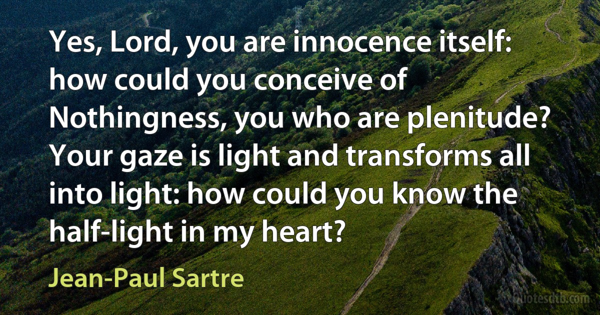 Yes, Lord, you are innocence itself: how could you conceive of Nothingness, you who are plenitude? Your gaze is light and transforms all into light: how could you know the half-light in my heart? (Jean-Paul Sartre)