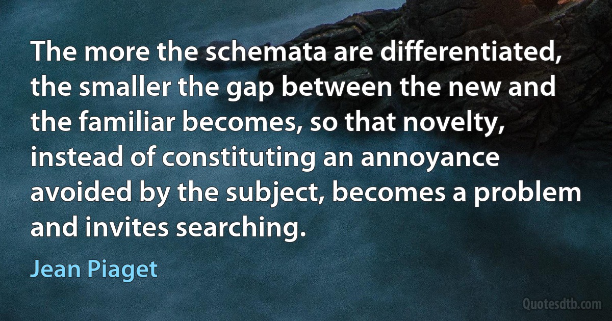 The more the schemata are differentiated, the smaller the gap between the new and the familiar becomes, so that novelty, instead of constituting an annoyance avoided by the subject, becomes a problem and invites searching. (Jean Piaget)