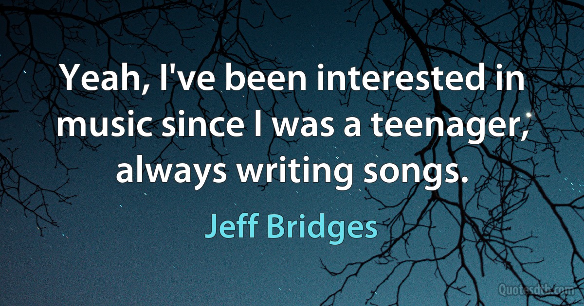 Yeah, I've been interested in music since I was a teenager, always writing songs. (Jeff Bridges)