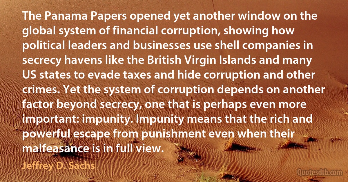 The Panama Papers opened yet another window on the global system of financial corruption, showing how political leaders and businesses use shell companies in secrecy havens like the British Virgin Islands and many US states to evade taxes and hide corruption and other crimes. Yet the system of corruption depends on another factor beyond secrecy, one that is perhaps even more important: impunity. Impunity means that the rich and powerful escape from punishment even when their malfeasance is in full view. (Jeffrey D. Sachs)