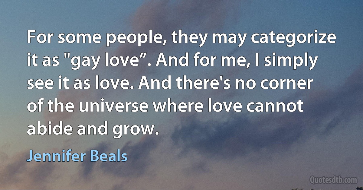 For some people, they may categorize it as "gay love”. And for me, I simply see it as love. And there's no corner of the universe where love cannot abide and grow. (Jennifer Beals)