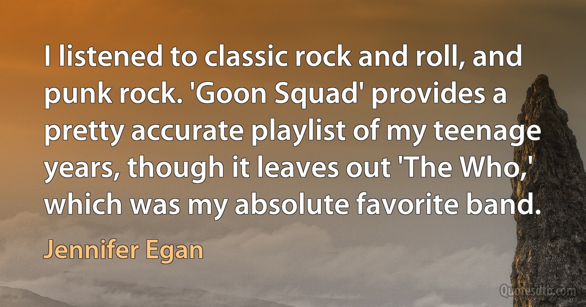 I listened to classic rock and roll, and punk rock. 'Goon Squad' provides a pretty accurate playlist of my teenage years, though it leaves out 'The Who,' which was my absolute favorite band. (Jennifer Egan)