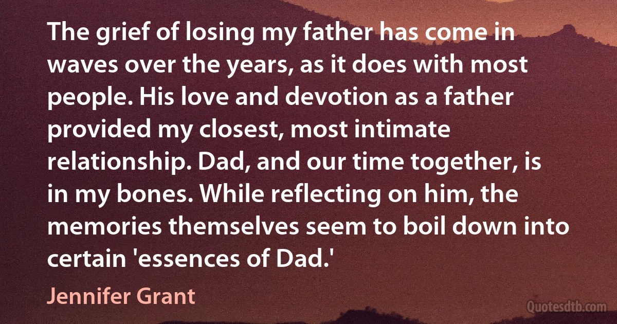 The grief of losing my father has come in waves over the years, as it does with most people. His love and devotion as a father provided my closest, most intimate relationship. Dad, and our time together, is in my bones. While reflecting on him, the memories themselves seem to boil down into certain 'essences of Dad.' (Jennifer Grant)