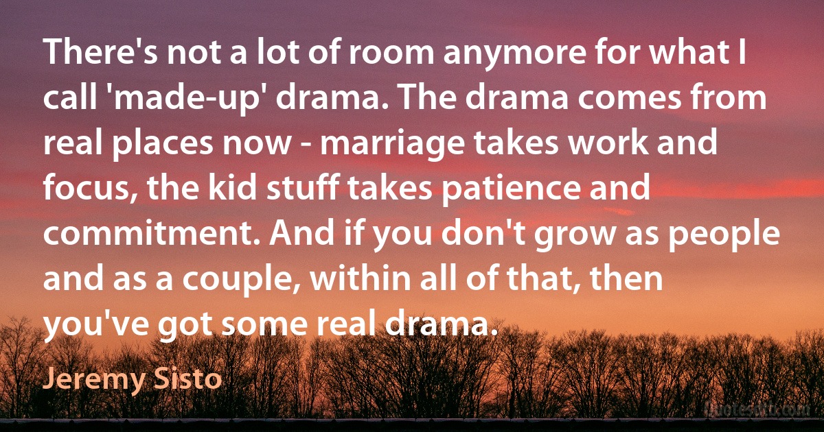 There's not a lot of room anymore for what I call 'made-up' drama. The drama comes from real places now - marriage takes work and focus, the kid stuff takes patience and commitment. And if you don't grow as people and as a couple, within all of that, then you've got some real drama. (Jeremy Sisto)