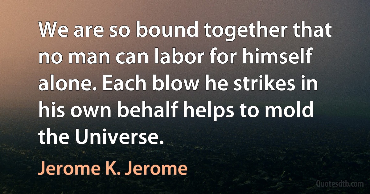 We are so bound together that no man can labor for himself alone. Each blow he strikes in his own behalf helps to mold the Universe. (Jerome K. Jerome)