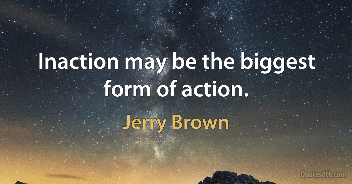 Inaction may be the biggest form of action. (Jerry Brown)