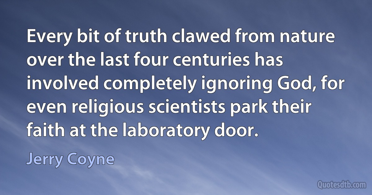 Every bit of truth clawed from nature over the last four centuries has involved completely ignoring God, for even religious scientists park their faith at the laboratory door. (Jerry Coyne)