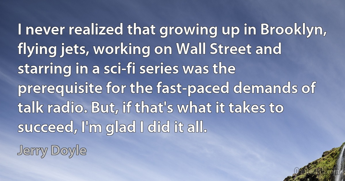 I never realized that growing up in Brooklyn, flying jets, working on Wall Street and starring in a sci-fi series was the prerequisite for the fast-paced demands of talk radio. But, if that's what it takes to succeed, I'm glad I did it all. (Jerry Doyle)