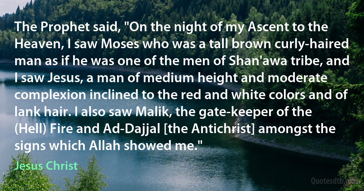 The Prophet said, "On the night of my Ascent to the Heaven, I saw Moses who was a tall brown curly-haired man as if he was one of the men of Shan'awa tribe, and I saw Jesus, a man of medium height and moderate complexion inclined to the red and white colors and of lank hair. I also saw Malik, the gate-keeper of the (Hell) Fire and Ad-Dajjal [the Antichrist] amongst the signs which Allah showed me." (Jesus Christ)