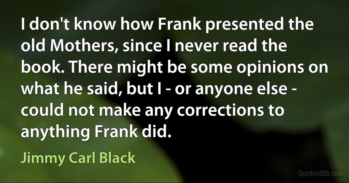 I don't know how Frank presented the old Mothers, since I never read the book. There might be some opinions on what he said, but I - or anyone else - could not make any corrections to anything Frank did. (Jimmy Carl Black)