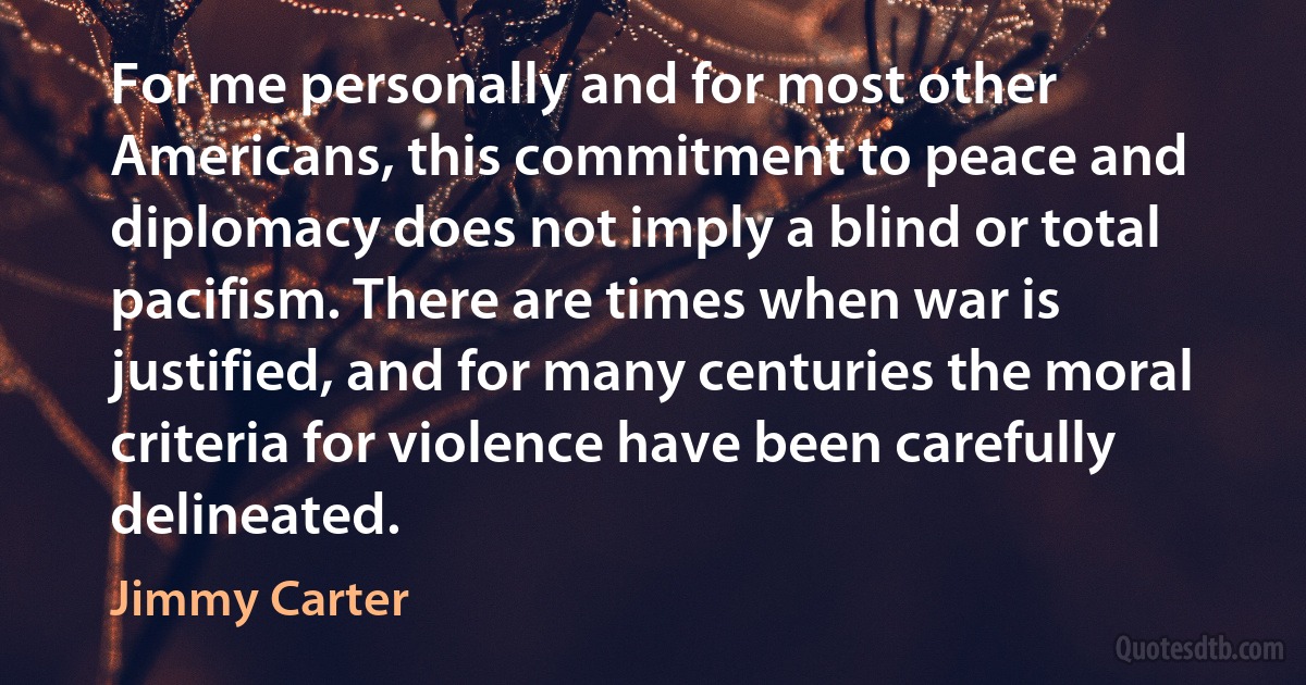 For me personally and for most other Americans, this commitment to peace and diplomacy does not imply a blind or total pacifism. There are times when war is justified, and for many centuries the moral criteria for violence have been carefully delineated. (Jimmy Carter)