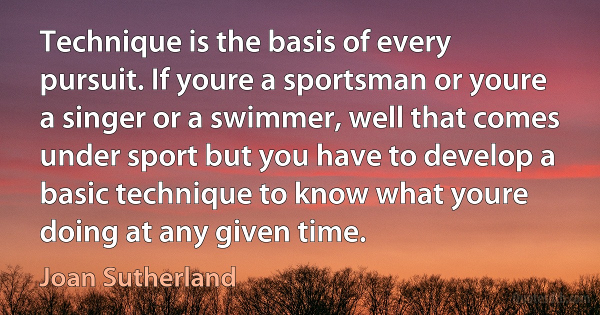 Technique is the basis of every pursuit. If youre a sportsman or youre a singer or a swimmer, well that comes under sport but you have to develop a basic technique to know what youre doing at any given time. (Joan Sutherland)