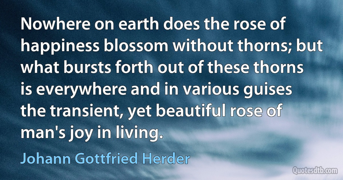 Nowhere on earth does the rose of happiness blossom without thorns; but what bursts forth out of these thorns is everywhere and in various guises the transient, yet beautiful rose of man's joy in living. (Johann Gottfried Herder)