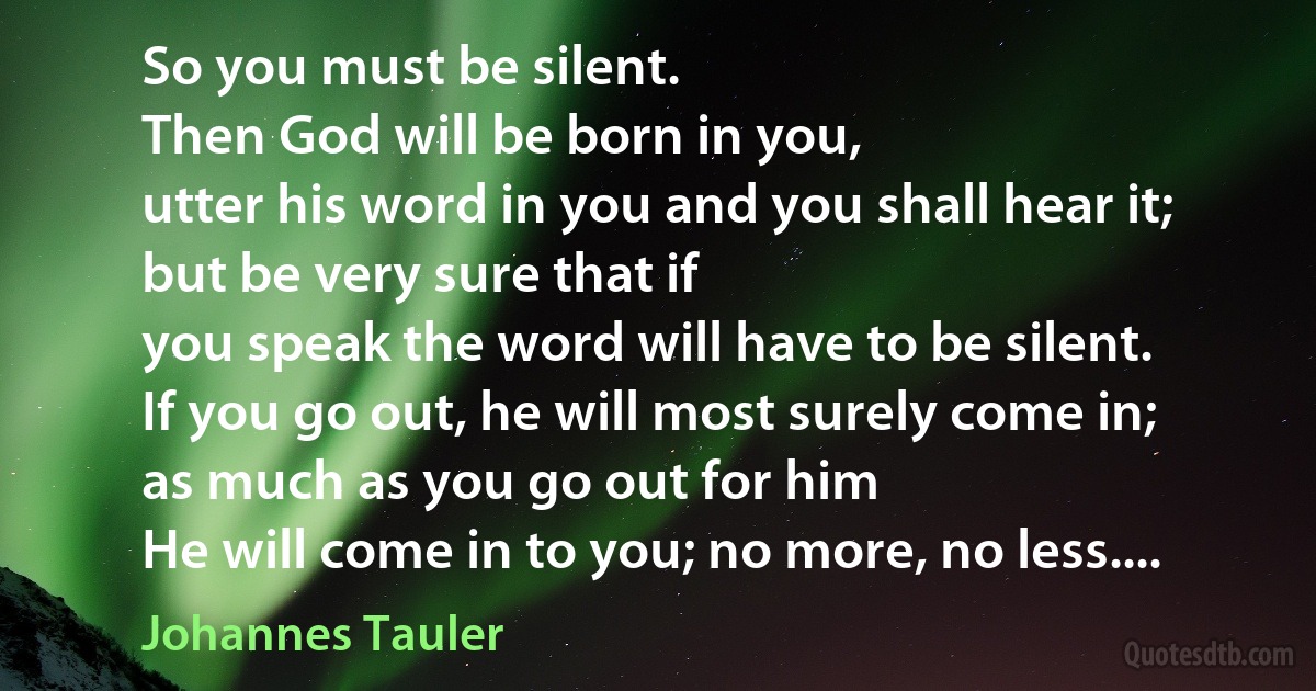 So you must be silent.
Then God will be born in you,
utter his word in you and you shall hear it;
but be very sure that if
you speak the word will have to be silent.
If you go out, he will most surely come in;
as much as you go out for him
He will come in to you; no more, no less.... (Johannes Tauler)