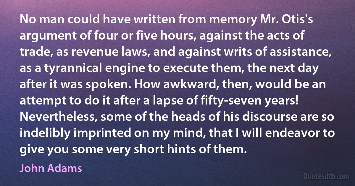 No man could have written from memory Mr. Otis's argument of four or five hours, against the acts of trade, as revenue laws, and against writs of assistance, as a tyrannical engine to execute them, the next day after it was spoken. How awkward, then, would be an attempt to do it after a lapse of fifty-seven years! Nevertheless, some of the heads of his discourse are so indelibly imprinted on my mind, that I will endeavor to give you some very short hints of them. (John Adams)