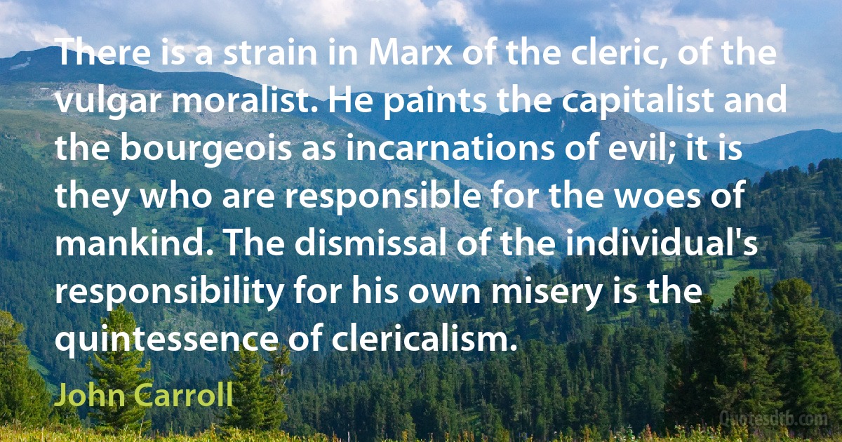 There is a strain in Marx of the cleric, of the vulgar moralist. He paints the capitalist and the bourgeois as incarnations of evil; it is they who are responsible for the woes of mankind. The dismissal of the individual's responsibility for his own misery is the quintessence of clericalism. (John Carroll)