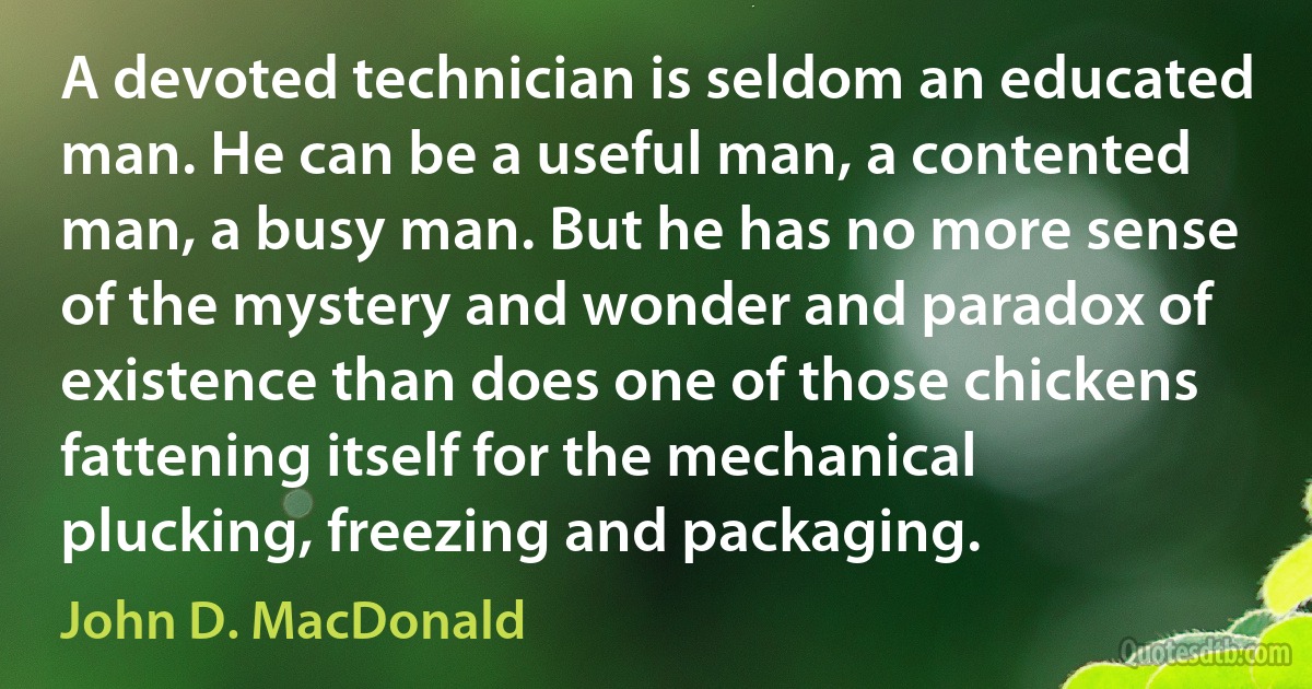 A devoted technician is seldom an educated man. He can be a useful man, a contented man, a busy man. But he has no more sense of the mystery and wonder and paradox of existence than does one of those chickens fattening itself for the mechanical plucking, freezing and packaging. (John D. MacDonald)