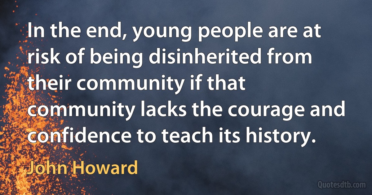 In the end, young people are at risk of being disinherited from their community if that community lacks the courage and confidence to teach its history. (John Howard)