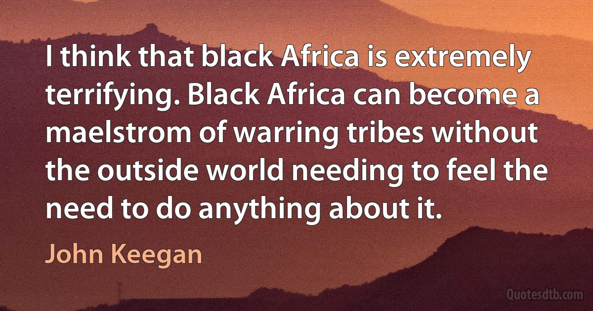 I think that black Africa is extremely terrifying. Black Africa can become a maelstrom of warring tribes without the outside world needing to feel the need to do anything about it. (John Keegan)