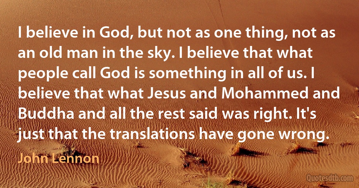 I believe in God, but not as one thing, not as an old man in the sky. I believe that what people call God is something in all of us. I believe that what Jesus and Mohammed and Buddha and all the rest said was right. It's just that the translations have gone wrong. (John Lennon)