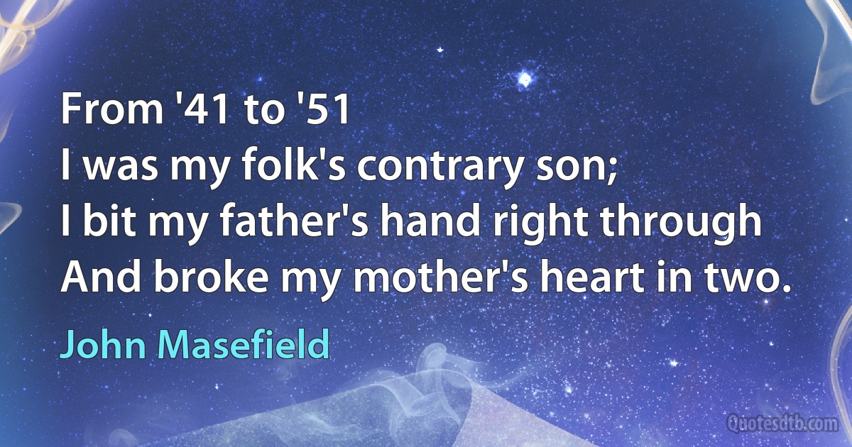 From '41 to '51
I was my folk's contrary son;
I bit my father's hand right through
And broke my mother's heart in two. (John Masefield)