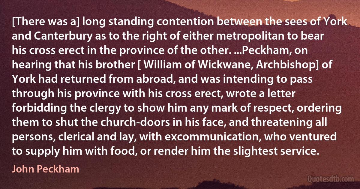 [There was a] long standing contention between the sees of York and Canterbury as to the right of either metropolitan to bear his cross erect in the province of the other. ...Peckham, on hearing that his brother [ William of Wickwane, Archbishop] of York had returned from abroad, and was intending to pass through his province with his cross erect, wrote a letter forbidding the clergy to show him any mark of respect, ordering them to shut the church-doors in his face, and threatening all persons, clerical and lay, with excommunication, who ventured to supply him with food, or render him the slightest service. (John Peckham)