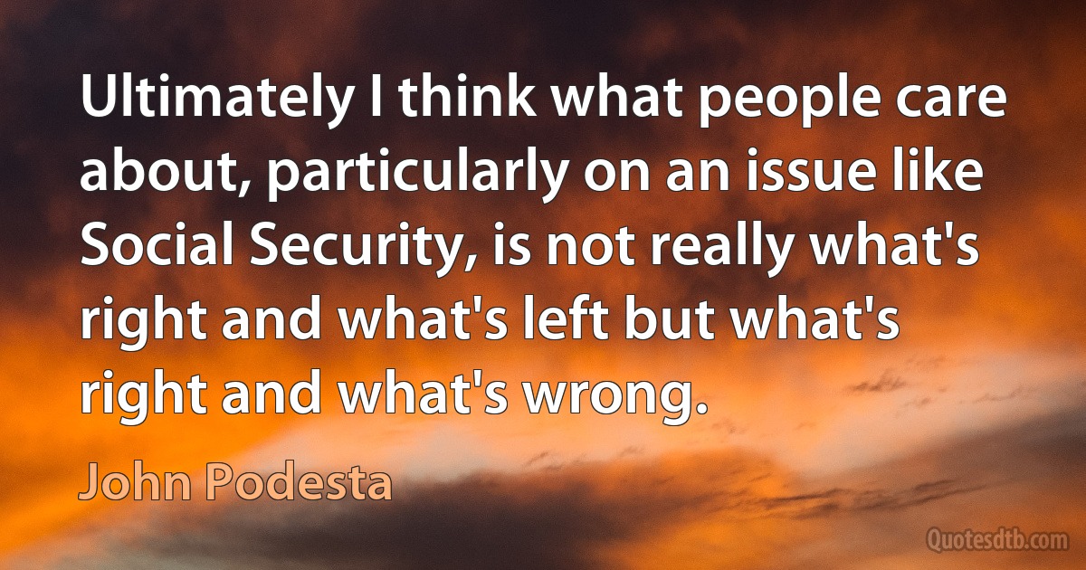 Ultimately I think what people care about, particularly on an issue like Social Security, is not really what's right and what's left but what's right and what's wrong. (John Podesta)