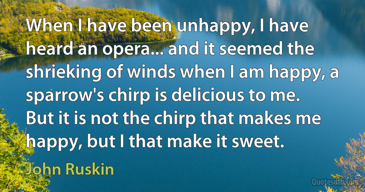 When I have been unhappy, I have heard an opera... and it seemed the shrieking of winds when I am happy, a sparrow's chirp is delicious to me. But it is not the chirp that makes me happy, but I that make it sweet. (John Ruskin)