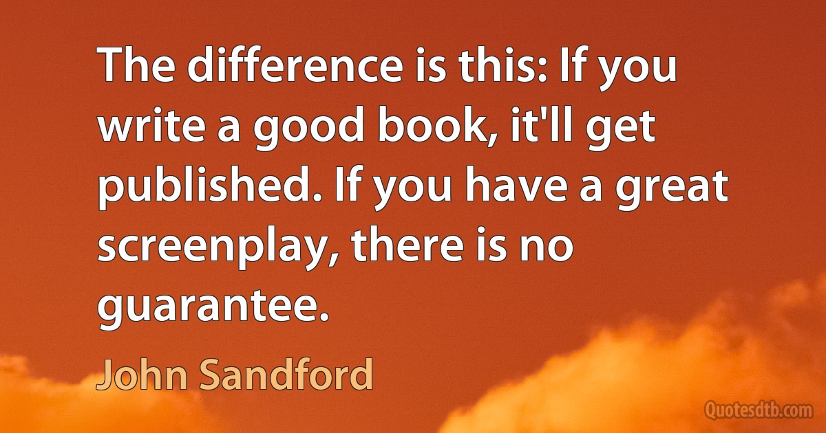 The difference is this: If you write a good book, it'll get published. If you have a great screenplay, there is no guarantee. (John Sandford)