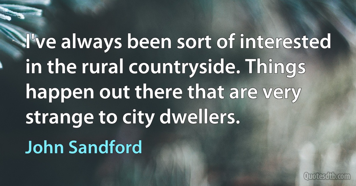 I've always been sort of interested in the rural countryside. Things happen out there that are very strange to city dwellers. (John Sandford)