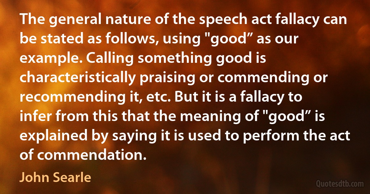 The general nature of the speech act fallacy can be stated as follows, using "good” as our example. Calling something good is characteristically praising or commending or recommending it, etc. But it is a fallacy to infer from this that the meaning of "good” is explained by saying it is used to perform the act of commendation. (John Searle)