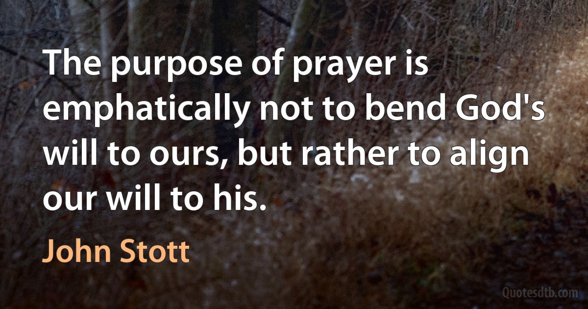 The purpose of prayer is emphatically not to bend God's will to ours, but rather to align our will to his. (John Stott)