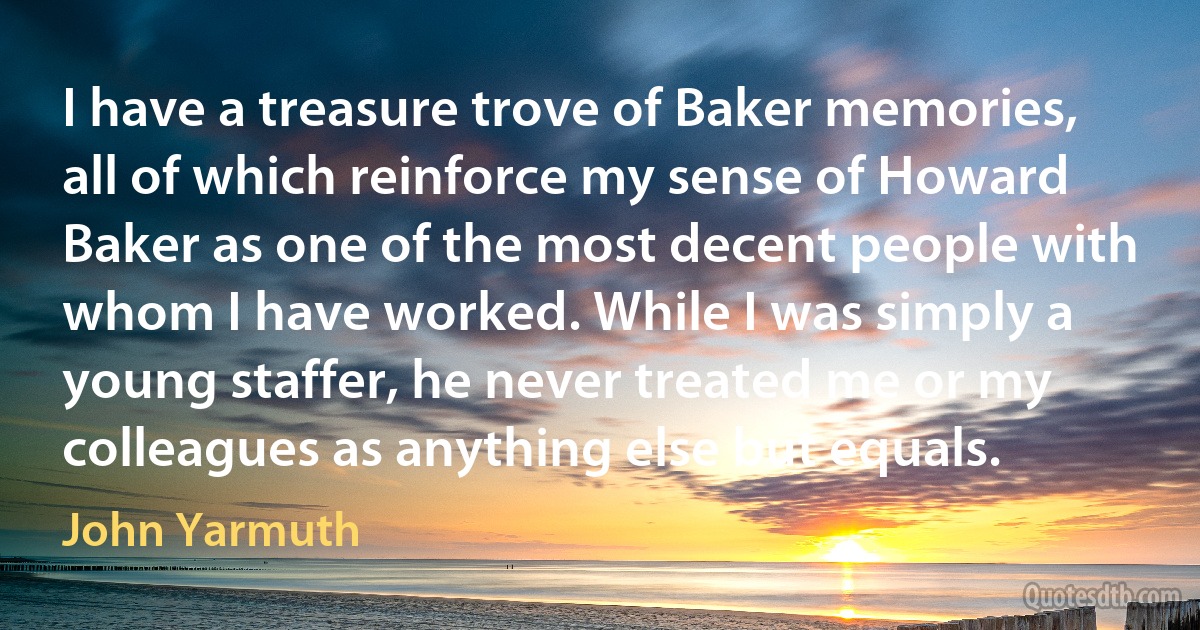 I have a treasure trove of Baker memories, all of which reinforce my sense of Howard Baker as one of the most decent people with whom I have worked. While I was simply a young staffer, he never treated me or my colleagues as anything else but equals. (John Yarmuth)