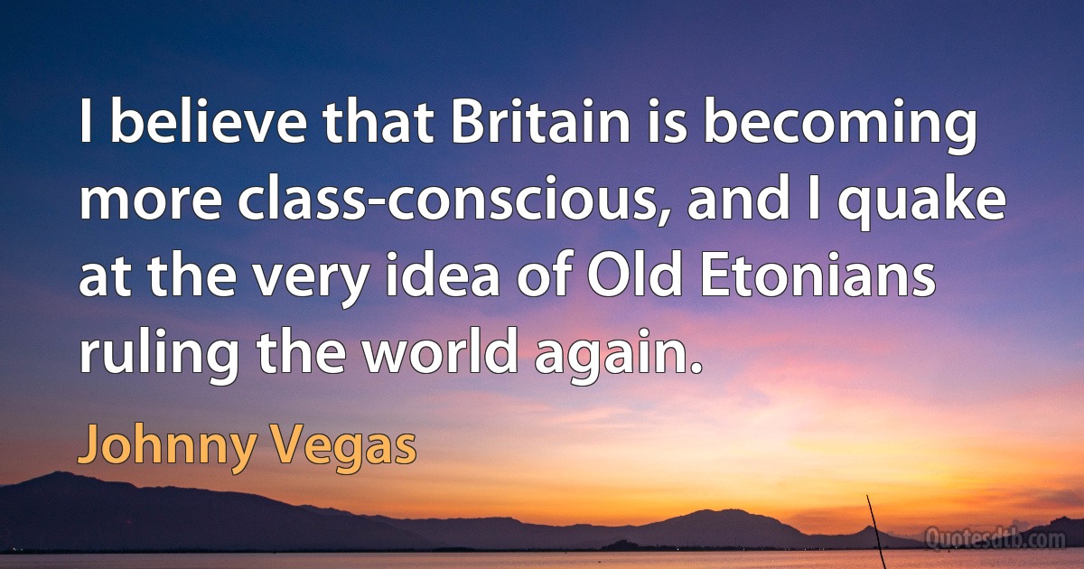 I believe that Britain is becoming more class-conscious, and I quake at the very idea of Old Etonians ruling the world again. (Johnny Vegas)