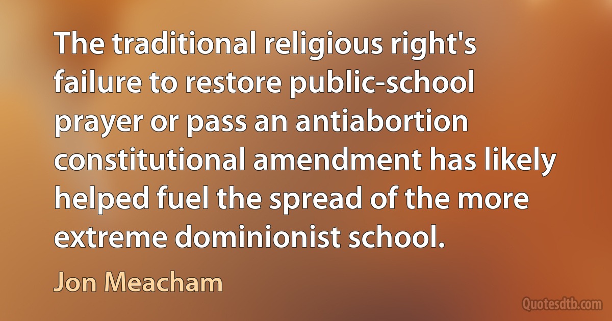 The traditional religious right's failure to restore public-school prayer or pass an antiabortion constitutional amendment has likely helped fuel the spread of the more extreme dominionist school. (Jon Meacham)