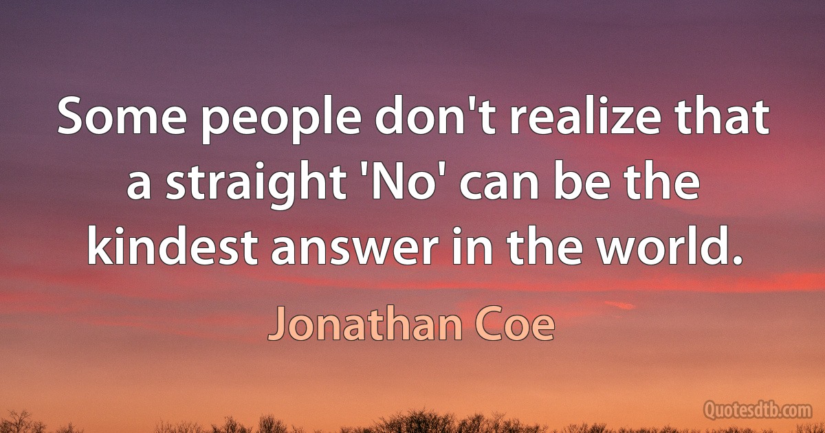 Some people don't realize that a straight 'No' can be the kindest answer in the world. (Jonathan Coe)