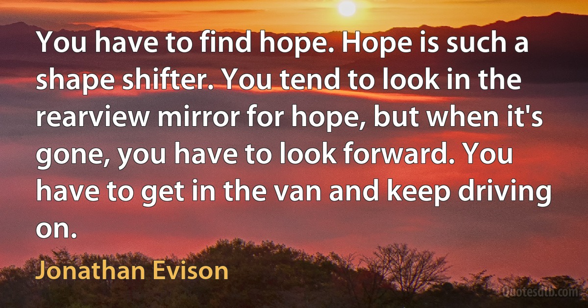 You have to find hope. Hope is such a shape shifter. You tend to look in the rearview mirror for hope, but when it's gone, you have to look forward. You have to get in the van and keep driving on. (Jonathan Evison)